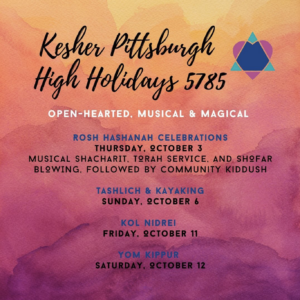 Kesher Pittsburgh High Holidays 5785; Open-hearted, musical & magical; Rosh Hashanah celebrations: Thursday October 3 - musical shacharit, torah service, and shofar blowing followed by community kiddush; Tashlich & Kayaking - Sunday October 6; Kol Nidrei Friday October 11; Yom Kippur Saturday October 12